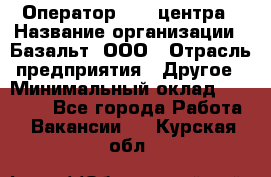 Оператор Call-центра › Название организации ­ Базальт, ООО › Отрасль предприятия ­ Другое › Минимальный оклад ­ 22 000 - Все города Работа » Вакансии   . Курская обл.